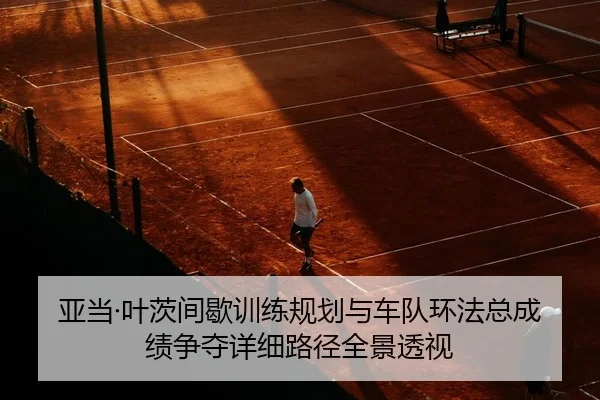 亚当·叶茨间歇训练规划与车队环法总成绩争夺详细路径全景透视