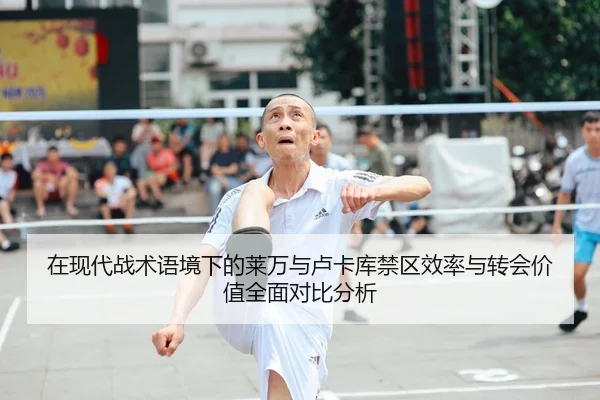 在现代战术语境下的莱万与卢卡库禁区效率与转会价值全面对比分析